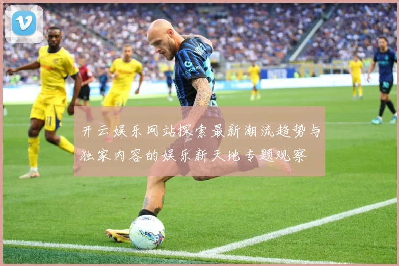 开云娱乐网站探索最新潮流趋势与独家内容的娱乐新天地专题观察