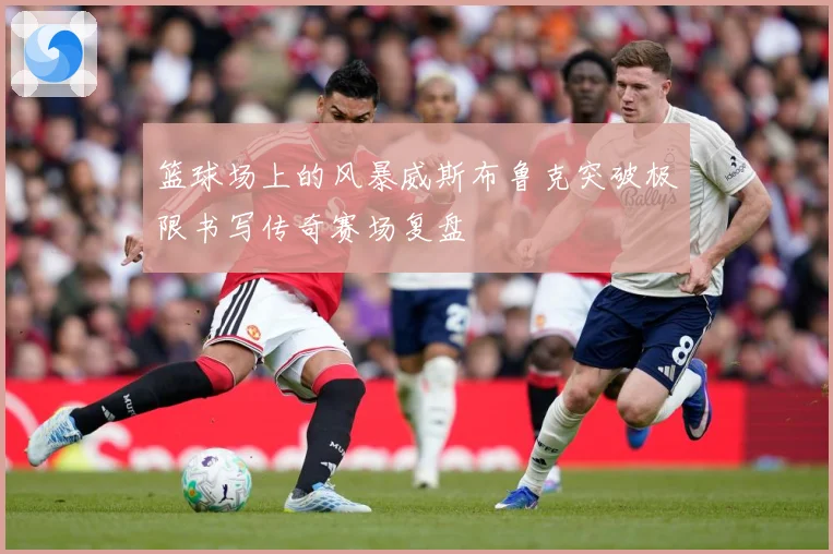 篮球场上的风暴威斯布鲁克突破极限书写传奇赛场复盘