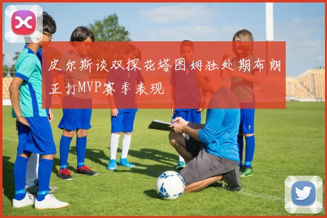 皮尔斯谈双探花塔图姆独处期布朗正打MVP赛季表现