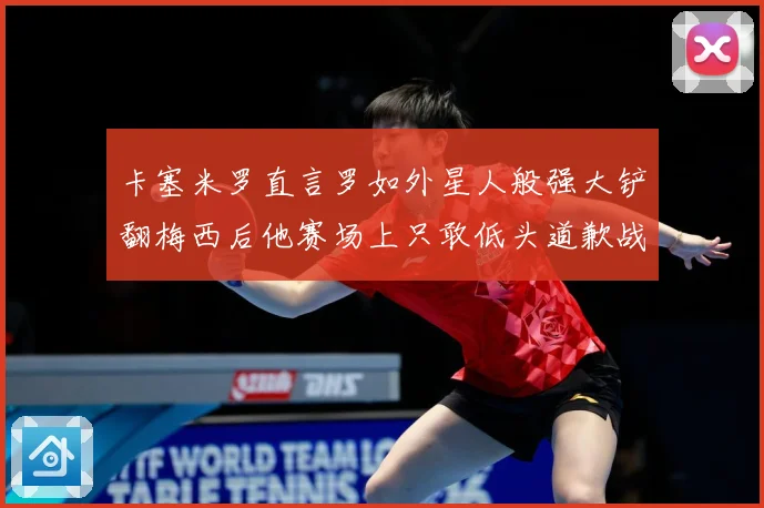 卡塞米罗直言罗如外星人般强大铲翻梅西后他赛场上只敢低头道歉战术观察