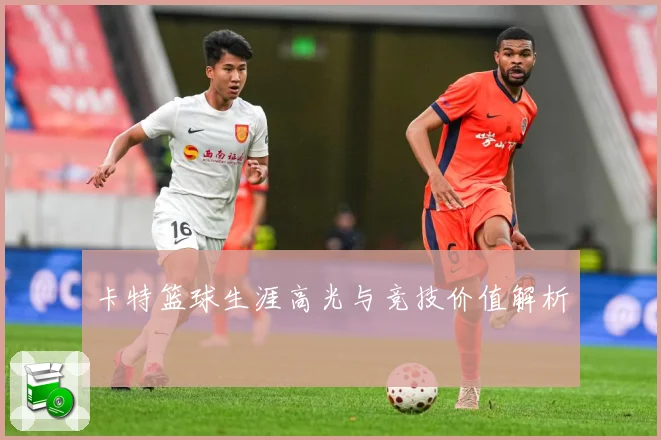 卡特篮球生涯高光与竞技价值解析