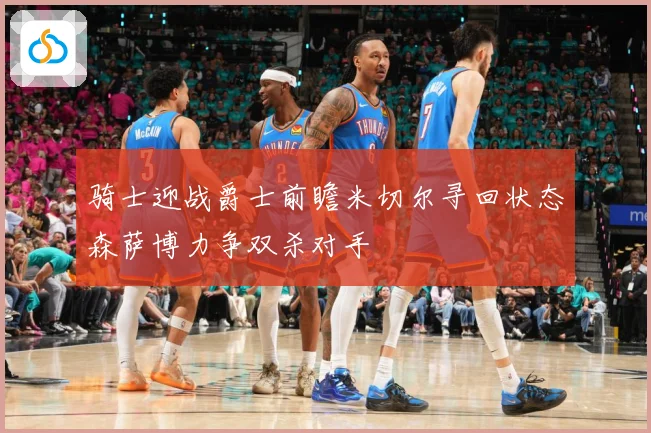 骑士迎战爵士前瞻米切尔寻回状态森萨博力争双杀对手