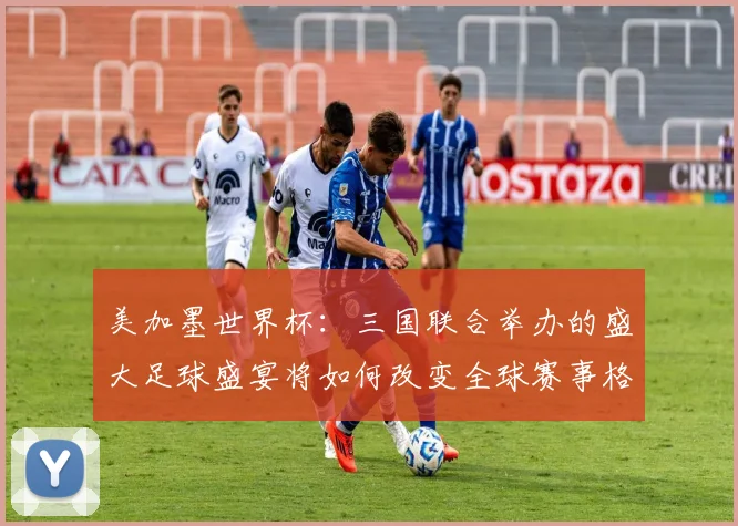 美加墨世界杯：三国联合举办的盛大足球盛宴将如何改变全球赛事格局