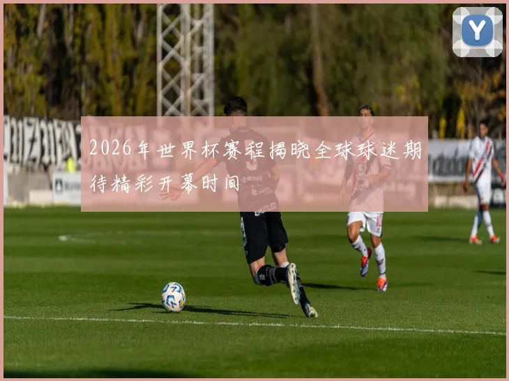 2026年世界杯赛程揭晓全球球迷期待精彩开幕时间