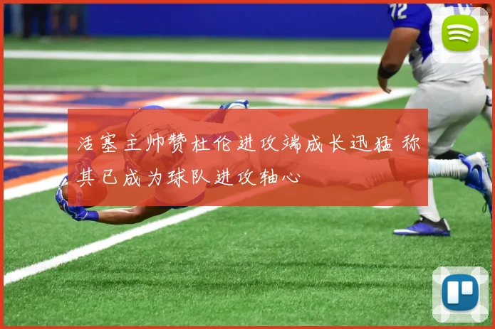 活塞主帅赞杜伦进攻端成长迅猛 称其已成为球队进攻轴心