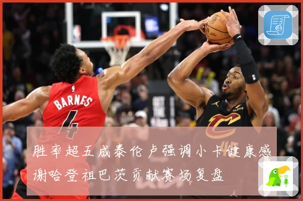 胜率超五成泰伦卢强调小卡健康感谢哈登祖巴茨贡献赛场复盘